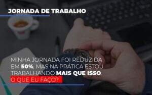 Minha Jornada Foi Reduzida Em 50 Mas Na Pratica Estou Trabalhando Mais Do Que Iss O Que Eu Faco Notícias E Artigos Contábeis Notícias E Artigos Contábeis - Alcance Empresarial