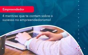 4 Mentiras Que Te Contam Sobre O Sucesso No Empreendedorism (1) Abrir Empresa Simples - Alcance Empresarial