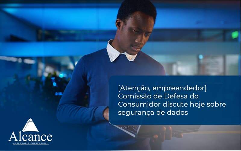 [atenção, Empreendedor] Comissão De Defesa Do Consumidor Discute Hoje Sobre Segurança De Dados Alcance - Alcance Empresarial