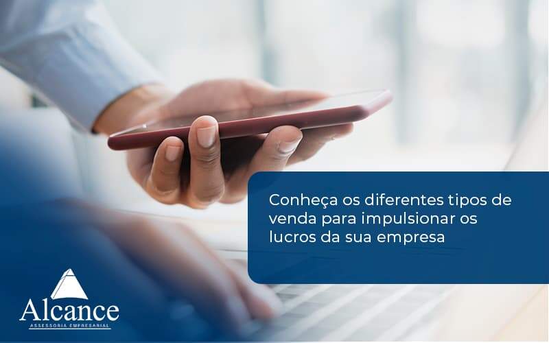 Conheca Os Diferentes Tipos De Venda Para Impulsionar Os Lucros Da Sua Empresa Alcance - Alcance Empresarial