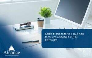 Saiba O Que Fazer E O Que Não Fazer Em Relação à Lgpd. Entenda! Alcance Empresarial - Alcance Empresarial