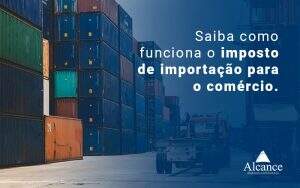 Saiba Como Funciona O Imposto De Importacao Para O Comercio Blog - Alcance Empresarial