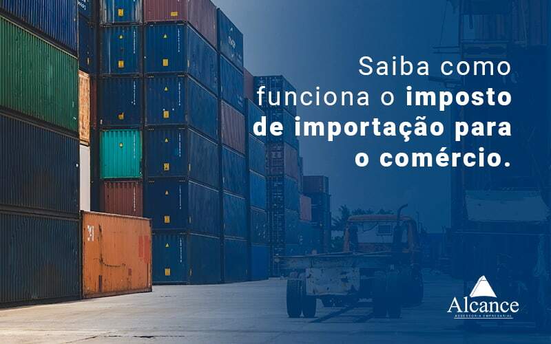 Saiba Como Funciona O Imposto De Importacao Para O Comercio Blog - Alcance Empresarial