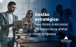 Gestao Estrategica Nao Deixe O Excesso De Burocracia Afetar Sua Empresa Blog - Alcance Empresarial